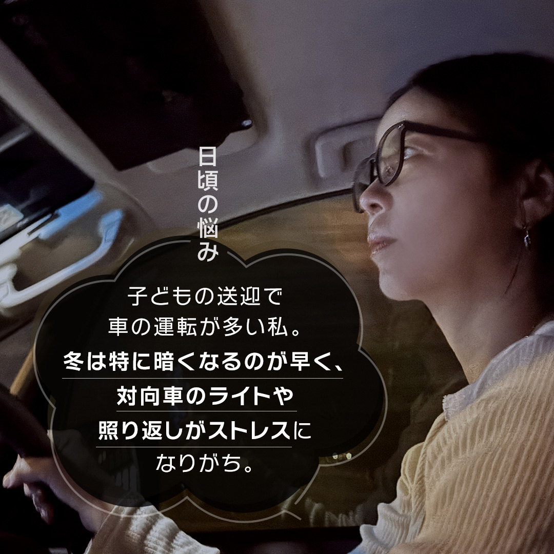 日頃の悩み 子どもの送迎で車の運転が多い私。冬は特に暗くなるのが早く、対向車のライトや照り返しがストレスになりがち